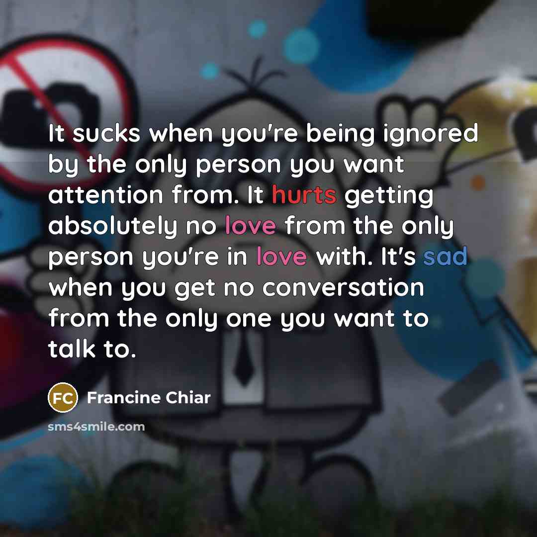 “It sucks when you're being ignored by the only person you want attention from. It hurts getting absolutely no love from the only person you're in love with. It's sad when you get no conversation from the only one you want to talk to.” quote by Francine Chiar