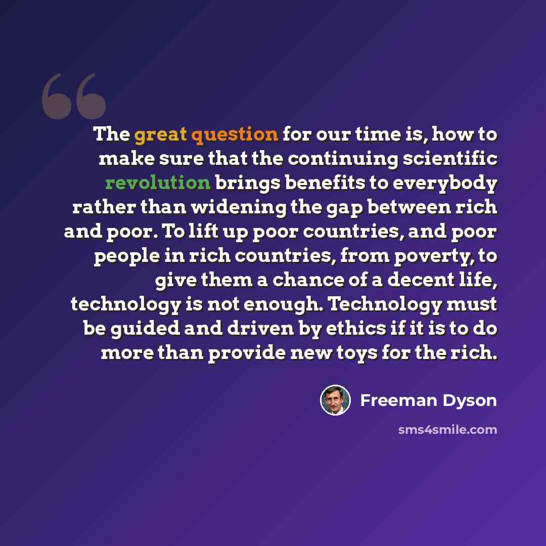 “The great question for our time is, how to make sure that the continuing scientific revolution brings benefits to everybody rather than widening the gap between rich and poor. To lift up poor countries, and poor people in rich countries, from poverty, to give them a chance of a decent life…” quote by Freeman Dyson