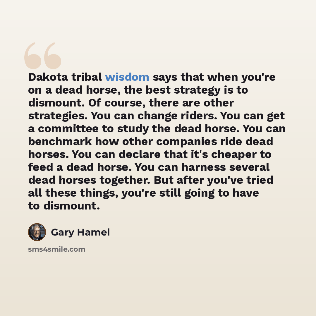 “Dakota tribal wisdom says that when you're on a dead horse, the best strategy is to dismount. Of course, there are other strategies. You can change riders. You can get a committee to study the dead horse. You can benchmark how other companies ride dead horses. You can declare that it's cheaper to…” quote by Gary Hamel