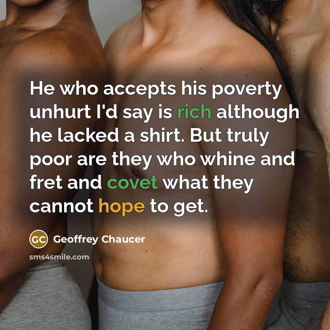 “He who accepts his poverty unhurt I'd say is rich although he lacked a shirt. But truly poor are they who whine and fret and covet what they cannot hope to get.” quote by Geoffrey Chaucer