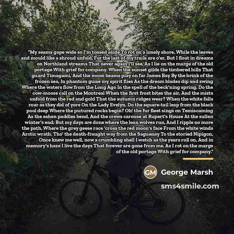 “My seams gape wide so I'm tossed aside To rot on a lonely shore, While the leaves and mould like a shroud unfold, For the last of my trails are o'er, But I float in dreams on Northland streams That never again I'll see, As I lie on the marge of the old portage With grief for company. When the…” quote by George Marsh