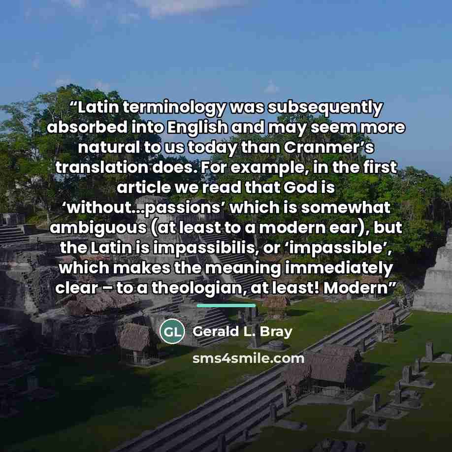 “Latin terminology was subsequently absorbed into English and may seem more natural to us today than Cranmer’s translation does. For example, in the first article we read that God is ‘without...passions’ which is somewhat ambiguous (at least to a modern ear), but the Latin is impassibilis, or…” quote by Gerald L. Bray