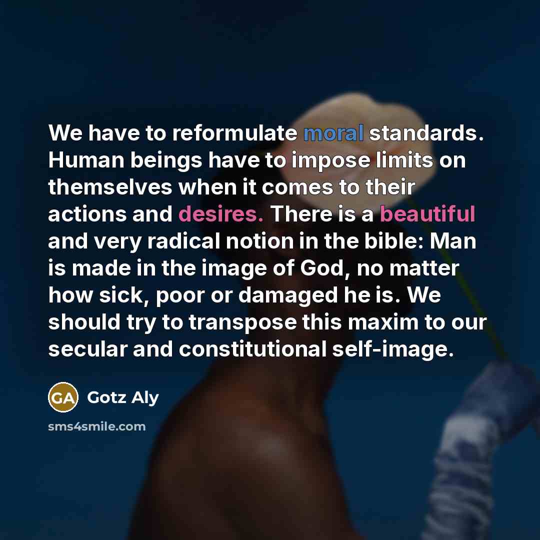 “We have to reformulate moral standards. Human beings have to impose limits on themselves when it comes to their actions and desires. There is a beautiful and very radical notion in the bible: Man is made in the image of God, no matter how sick, poor or damaged he is. We should try to transpose…” quote by Gotz Aly