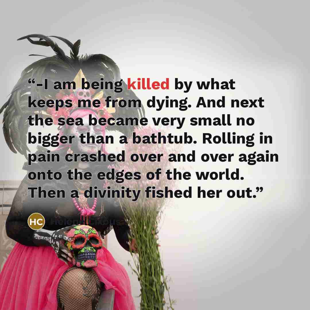 “-I am being killed by what keeps me from dying. And next the sea became very small no bigger than a bathtub. Rolling in pain crashed over and over again onto the edges of the world. Then a divinity fished her out.” quote by Hélène Cixous