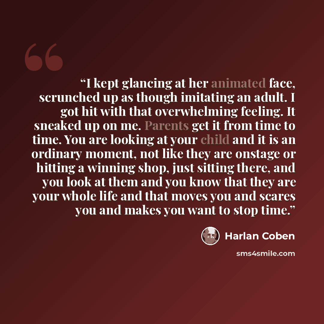 “I kept glancing at her animated face, scrunched up as though imitating an adult. I got hit with that overwhelming feeling. It sneaked up on me. Parents get it from time to time. You are looking at your child and it is an ordinary moment, not like they are onstage or hitting a winning shop, just…” quote by Harlan Coben