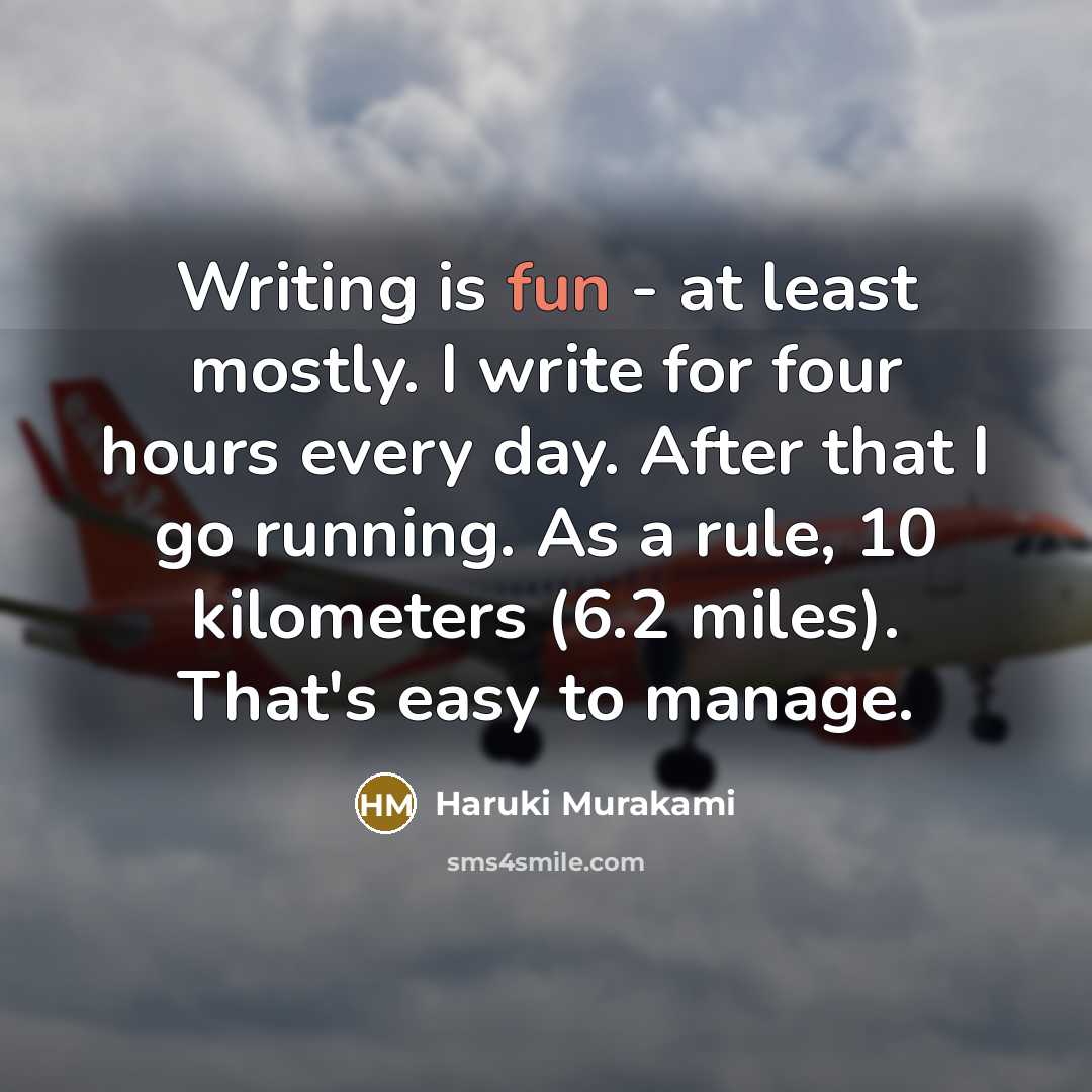 “Writing is fun - at least mostly. I write for four hours every day. After that I go running. As a rule, 10 kilometers (6.2 miles). That's easy to manage.” quote by Haruki Murakami