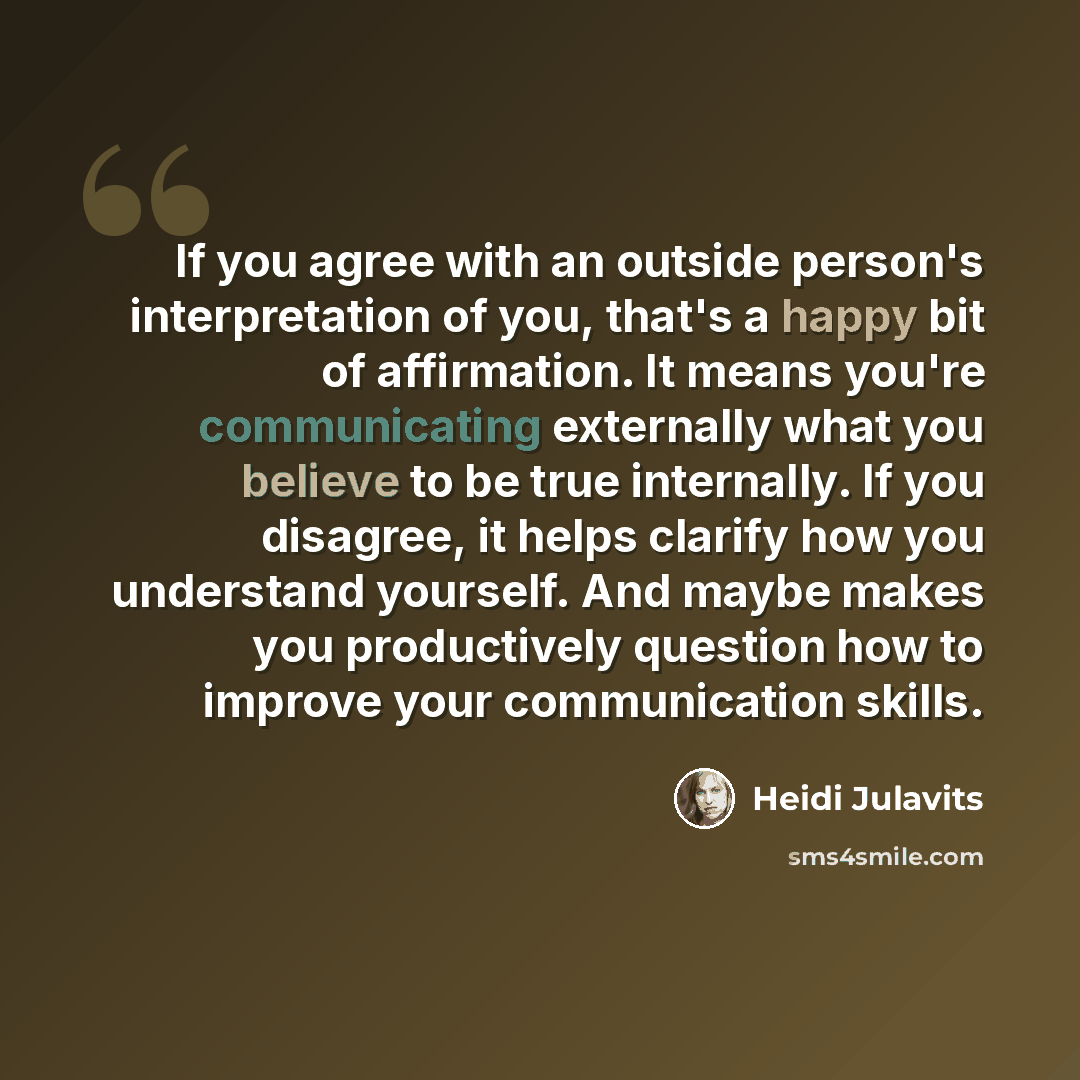 “If you agree with an outside person's interpretation of you, that's a happy bit of affirmation. It means you're communicating externally what you believe to be true internally. If you disagree, it helps clarify how you understand yourself. And maybe makes you productively question how to improve…” quote by Heidi Julavits