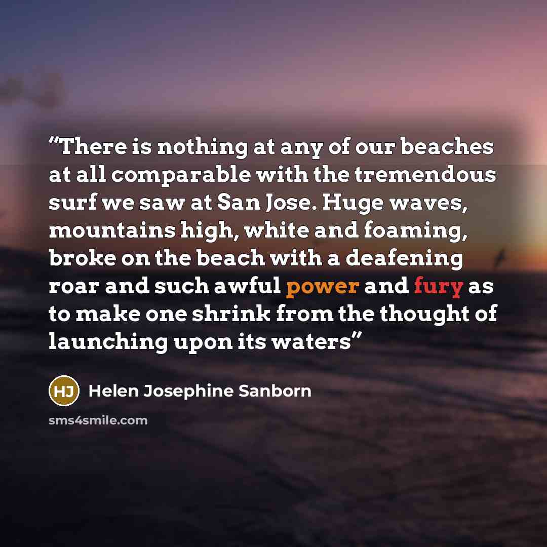 “There is nothing at any of our beaches at all comparable with the tremendous surf we saw at San Jose. Huge waves, mountains high, white and foaming, broke on the beach with a deafening roar and such awful power and fury as to make one shrink from the thought of launching upon its waters” quote by Helen Josephine Sanborn