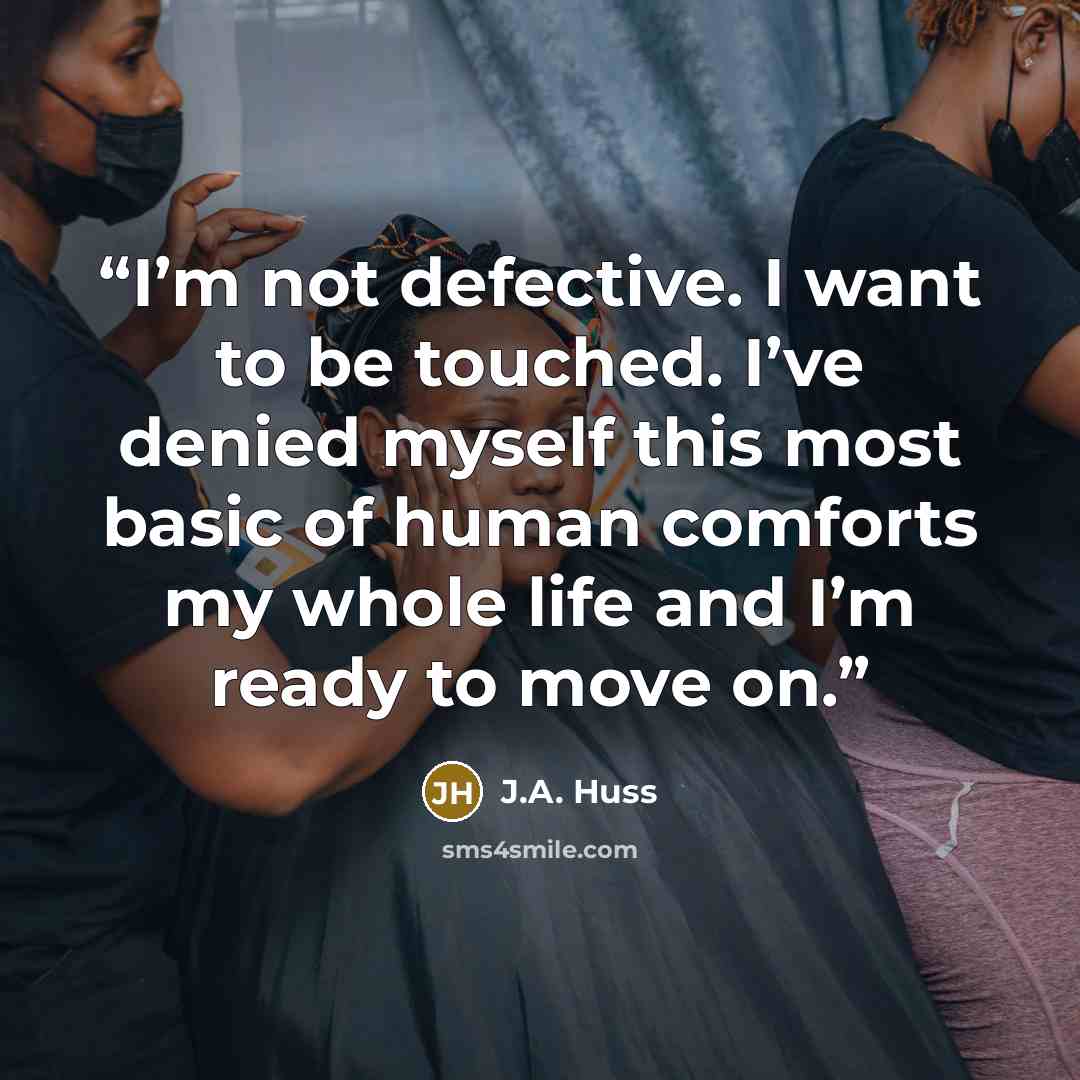 “I’m not defective. I want to be touched. I’ve denied myself this most basic of human comforts my whole life and I’m ready to move on.” quote by J.A. Huss