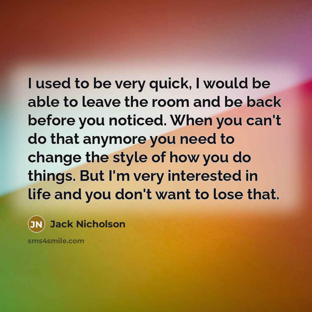“I used to be very quick, I would be able to leave the room and be back before you noticed. When you can't do that anymore you need to change the style of how you do things. But I'm very interested in life and you don't want to lose that.” quote by Jack Nicholson