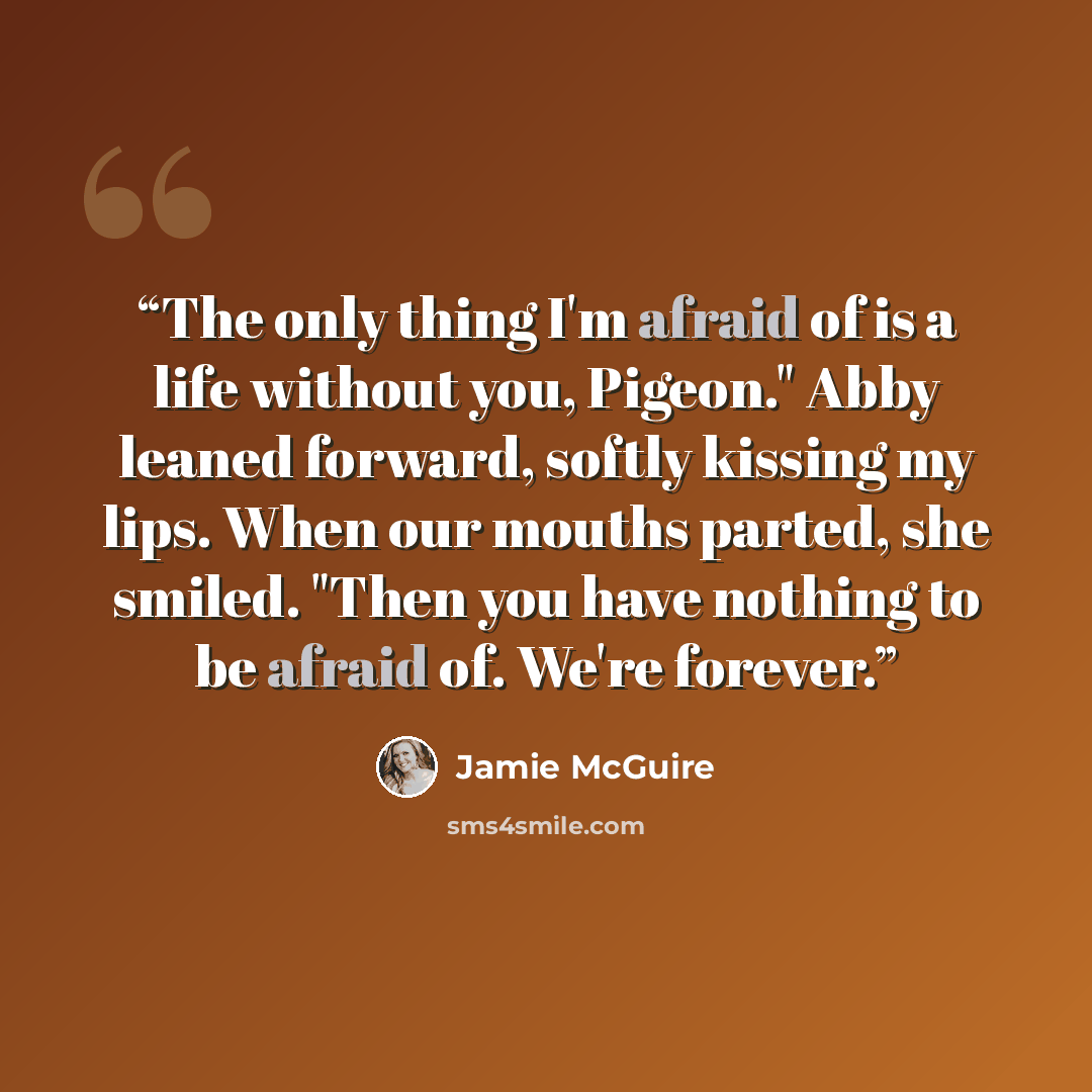 “The only thing I'm afraid of is a life without you, Pigeon." Abby leaned forward, softly kissing my lips. When our mouths parted, she smiled. "Then you have nothing to be afraid of. We're forever.” quote by Jamie McGuire