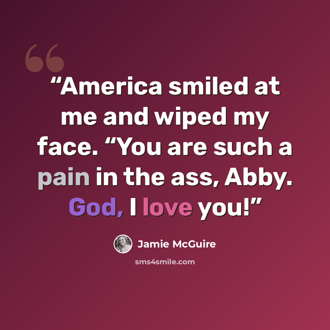 “America smiled at me and wiped my face. “You are such a pain in the ass, Abby. God, I love you!” quote by Jamie McGuire