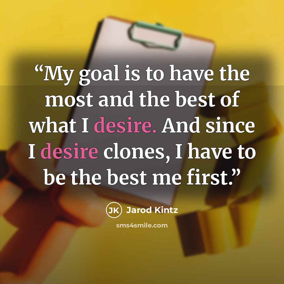 “My goal is to have the most and the best of what I desire. And since I desire clones, I have to be the best me first.” quote by Jarod Kintz