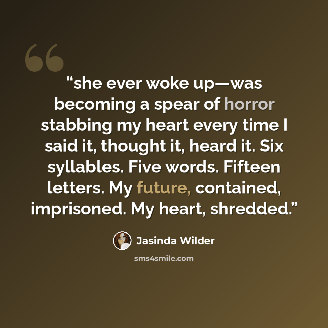 “she ever woke up—was becoming a spear of horror stabbing my heart every time I said it, thought it, heard it. Six syllables. Five words. Fifteen letters. My future, contained, imprisoned. My heart, shredded.” quote by Jasinda Wilder