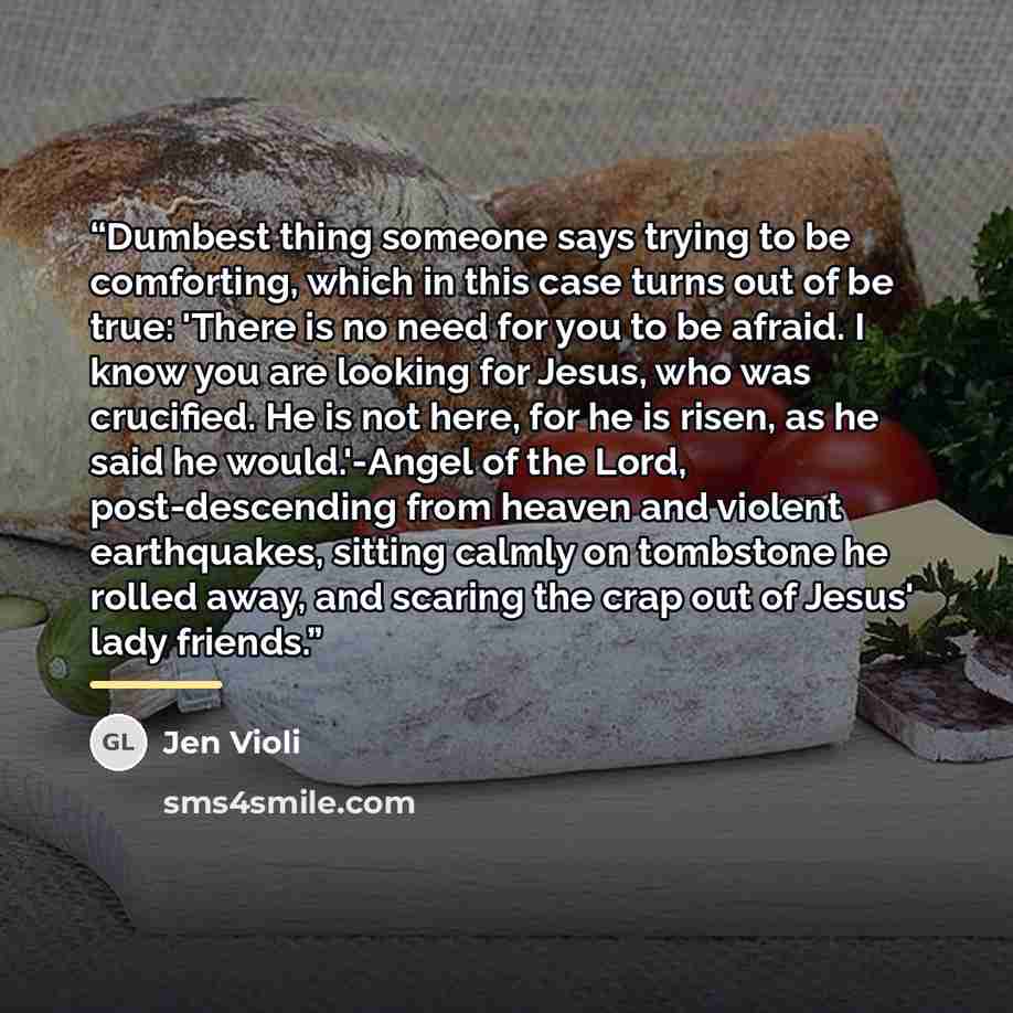 “Dumbest thing someone says trying to be comforting, which in this case turns out of be true: 'There is no need for you to be afraid. I know you are looking for Jesus, who was crucified. He is not here, for he is risen, as he said he would.'-Angel of the Lord, post-descending from heaven and…” quote by Jen Violi
