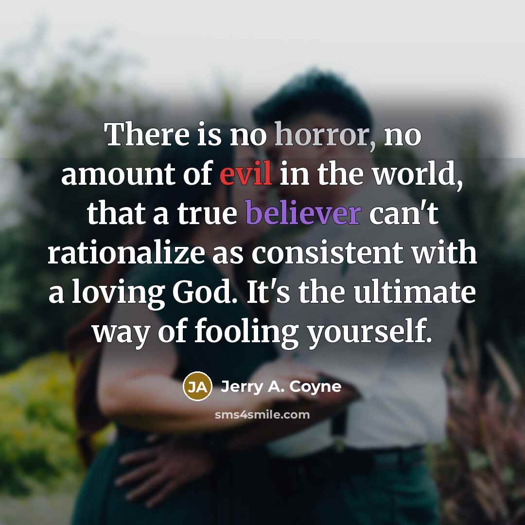 “There is no horror, no amount of evil in the world, that a true believer can't rationalize as consistent with a loving God. It's the ultimate way of fooling yourself.” quote by Jerry A. Coyne