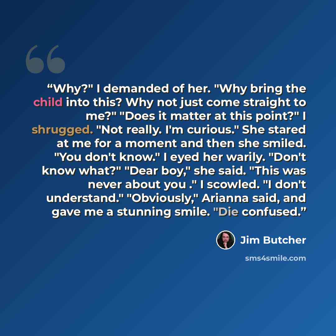 “Why?" I demanded of her. "Why bring the child into this? Why not just come straight to me?" "Does it matter at this point?" I shrugged. "Not really. I'm curious." She stared at me for a moment and then she smiled. "You don't know." I eyed her warily. "Don't know what?" "Dear boy," she said. "This…” quote by Jim Butcher