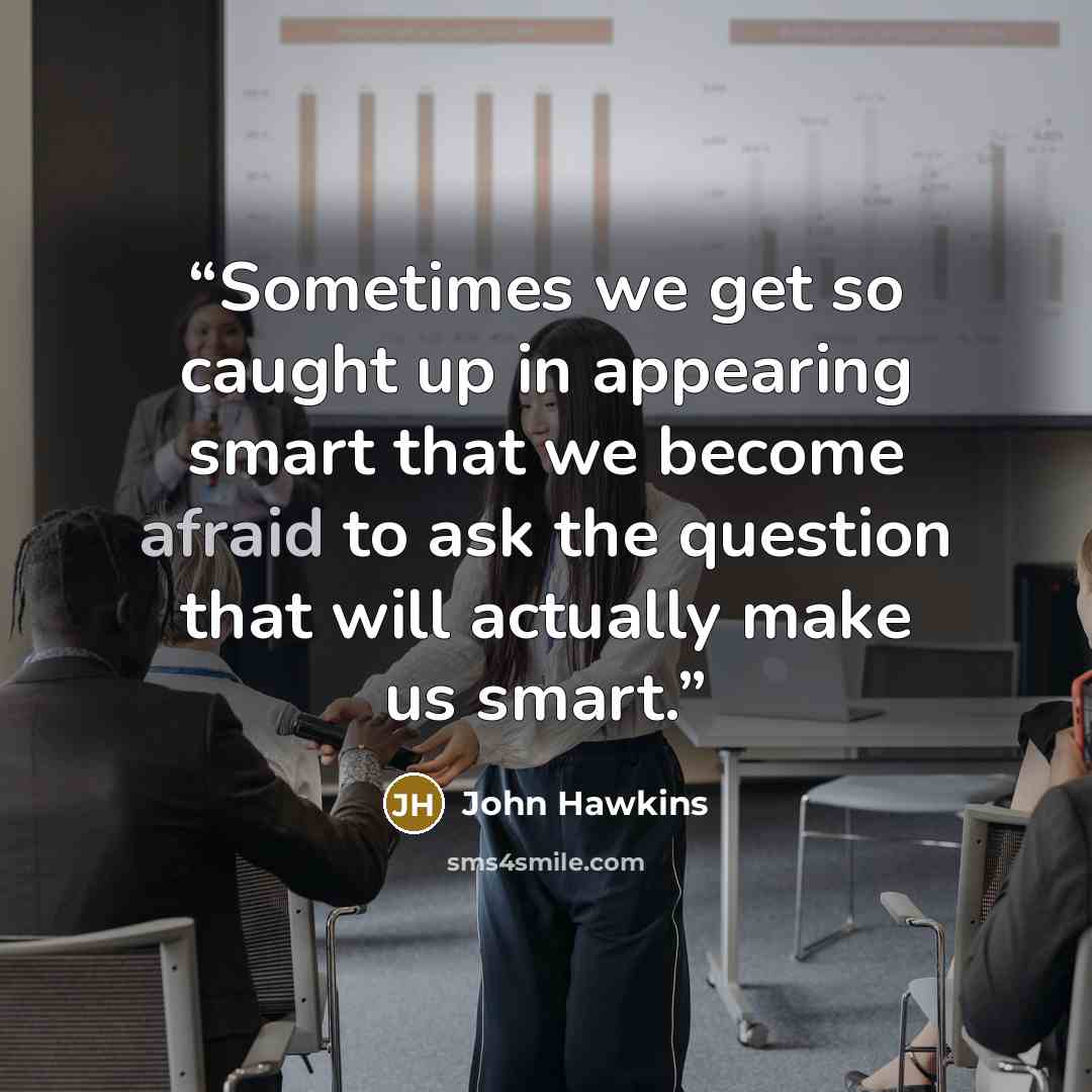“Sometimes we get so caught up in appearing smart that we become afraid to ask the question that will actually make us smart.” quote by John Hawkins