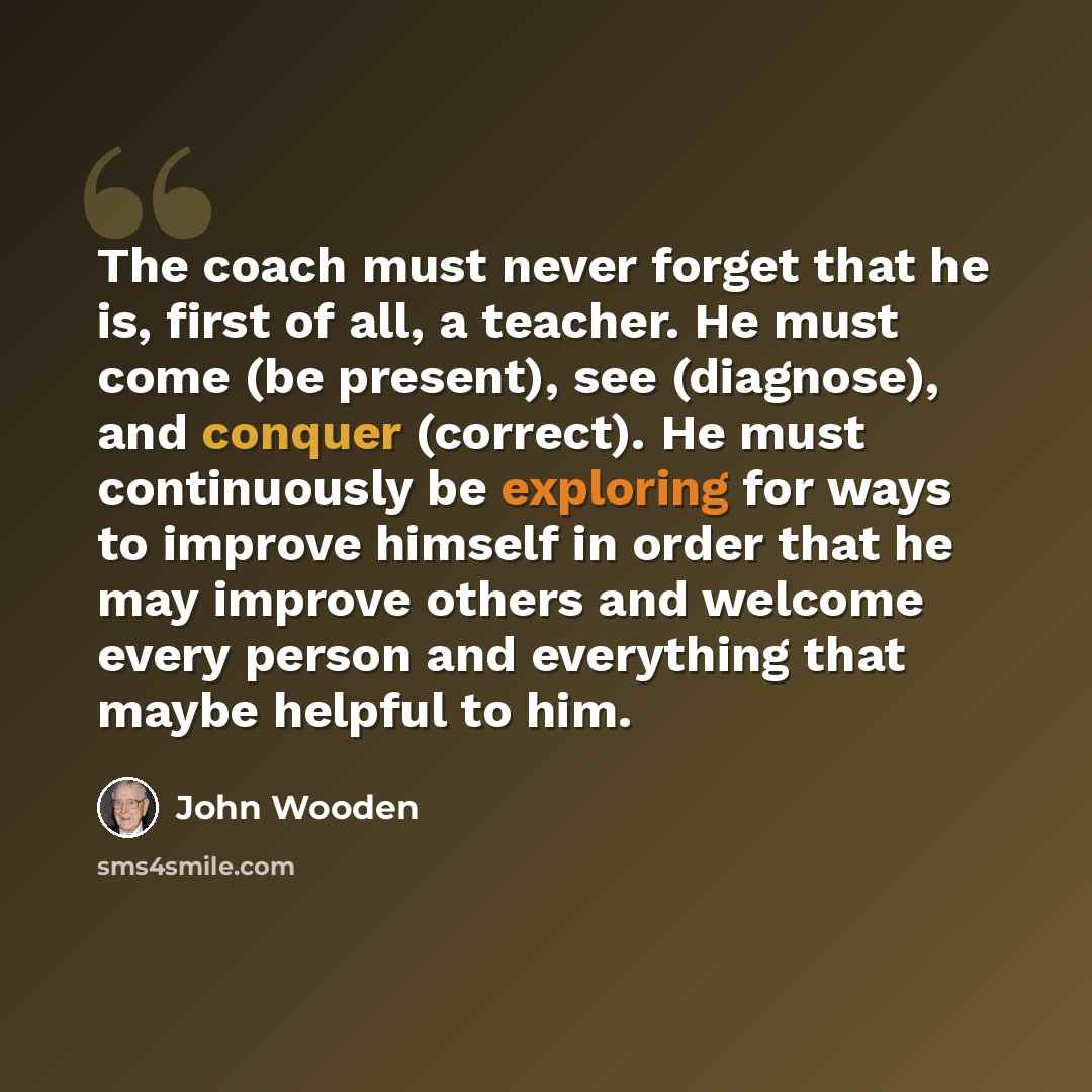 “The coach must never forget that he is, first of all, a teacher. He must come (be present), see (diagnose), and conquer (correct). He must continuously be exploring for ways to improve himself in order that he may improve others and welcome every person and everything that maybe helpful to him.” quote by John Wooden