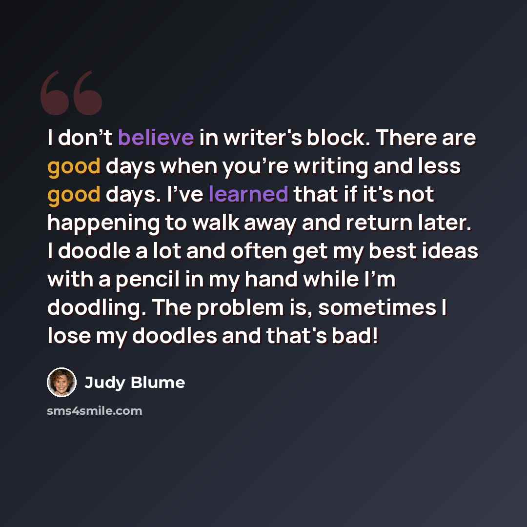 “I don't believe in writer's block. There are good days when you're writing and less good days. I've learned that if it's not happening to walk away and return later. I doodle a lot and often get my best ideas with a pencil in my hand while I'm doodling. The problem is, sometimes I lose my doodles…” quote by Judy Blume