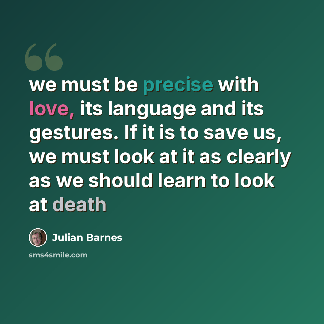 “we must be precise with love, its language and its gestures. If it is to save us, we must look at it as clearly as we should learn to look at death” quote by Julian Barnes