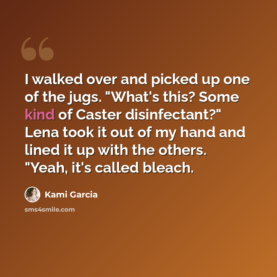 “I walked over and picked up one of the jugs. "What's this? Some kind of Caster disinfectant?" Lena took it out of my hand and lined it up with the others. "Yeah, it's called bleach.” quote by Kami Garcia