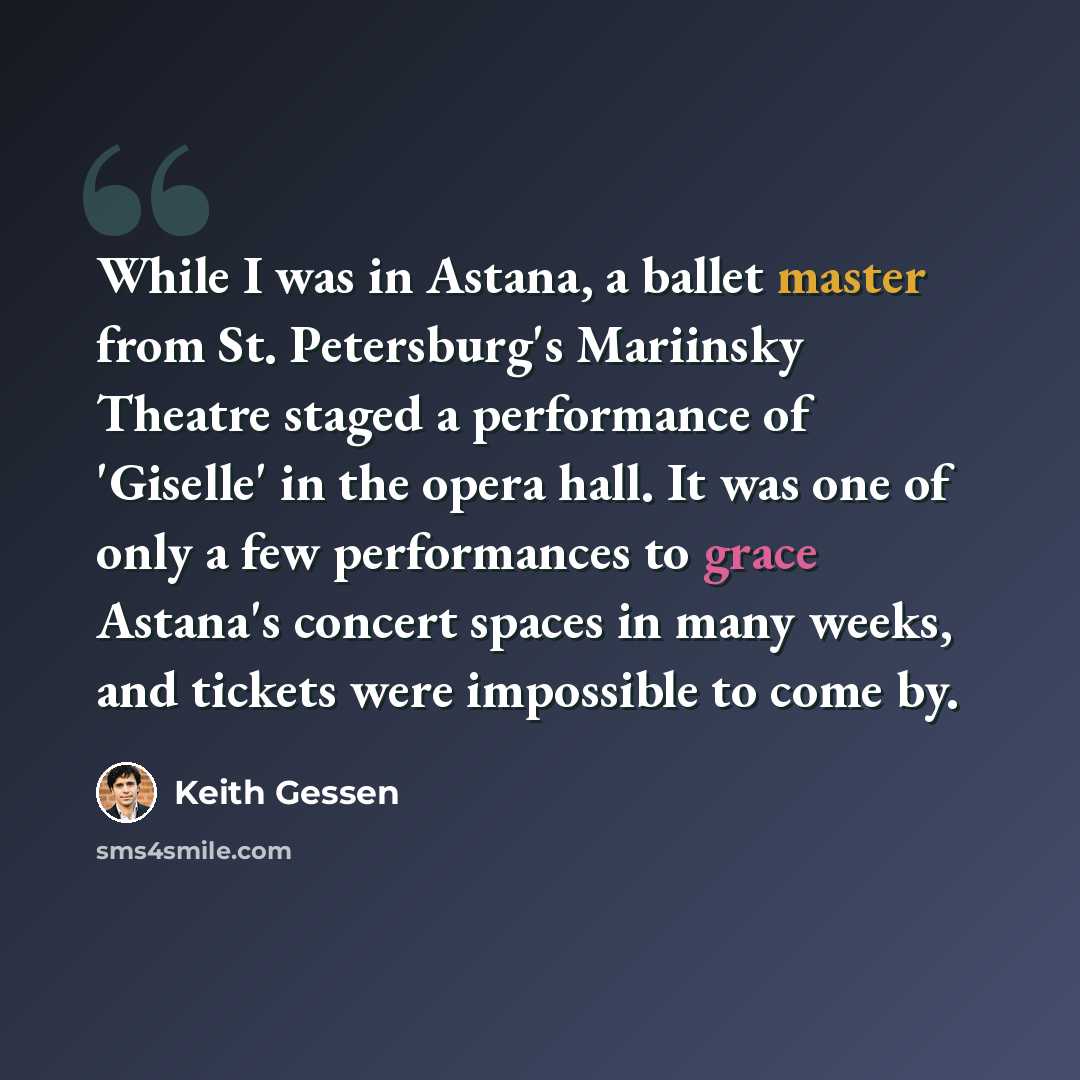 “While I was in Astana, a ballet master from St. Petersburg's Mariinsky Theatre staged a performance of 'Giselle' in the opera hall. It was one of only a few performances to grace Astana's concert spaces in many weeks, and tickets were impossible to come by.” quote by Keith Gessen