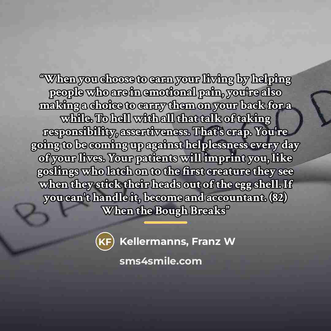 “When you choose to earn your living by helping people who are in emotional pain, you're also making a choice to carry them on your back for a while. To hell with all that talk of taking responsibility, assertiveness. That's crap. You're going to be coming up against helplessness every day of your…” quote by Franz W Kellermanns