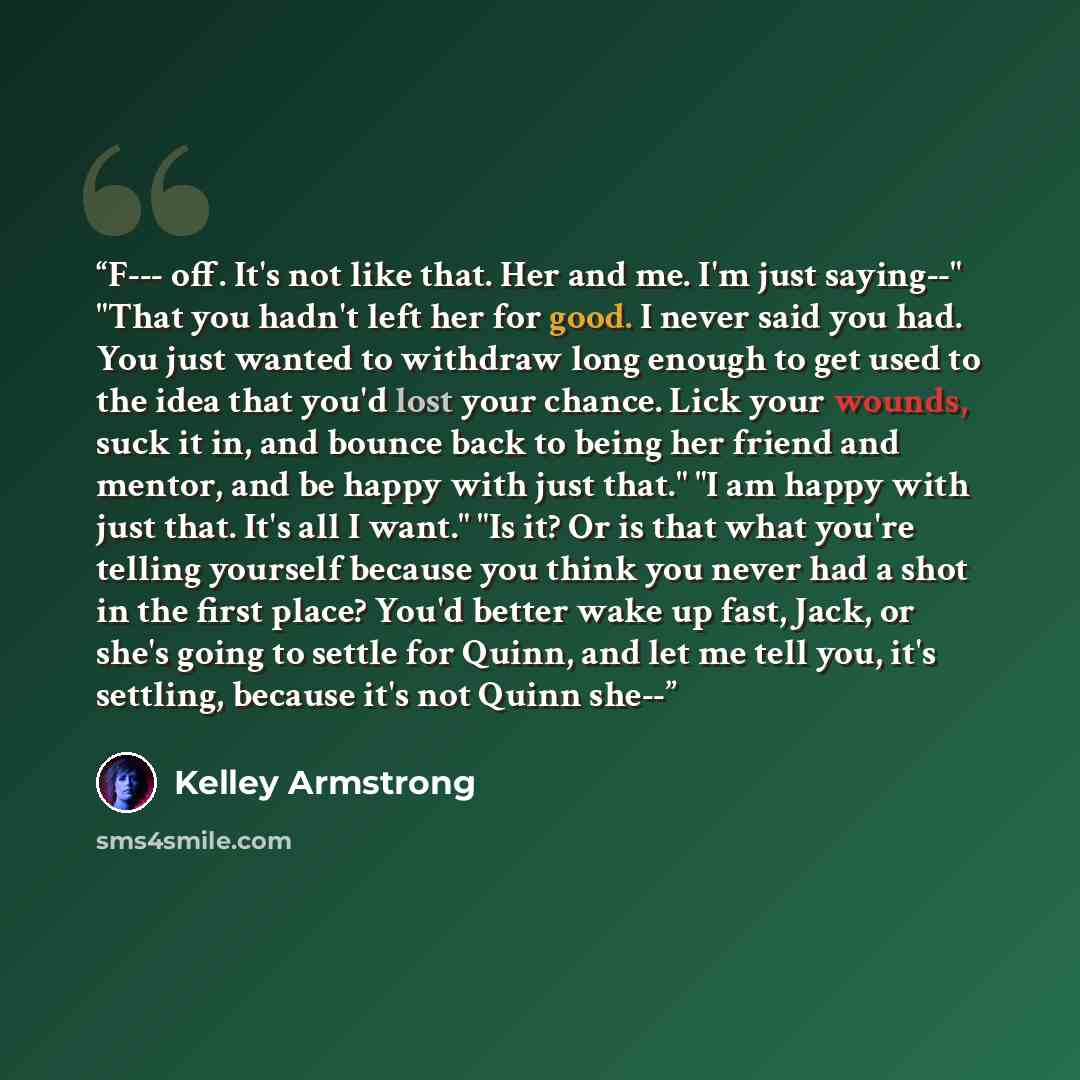 “F--- off. It's not like that. Her and me. I'm just saying--" "That you hadn't left her for good. I never said you had. You just wanted to withdraw long enough to get used to the idea that you'd lost your chance. Lick your wounds, suck it in, and bounce back to being her friend and mentor, and be…” quote by Kelley Armstrong