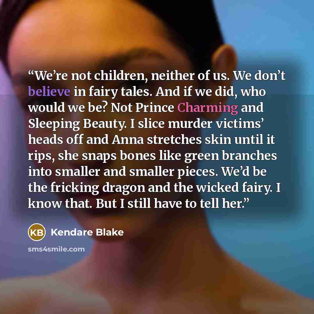 “We’re not children, neither of us. We don’t believe in fairy tales. And if we did, who would we be? Not Prince Charming and Sleeping Beauty. I slice murder victims’ heads off and Anna stretches skin until it rips, she snaps bones like green branches into smaller and smaller pieces. We’d be the…” quote by Kendare Blake