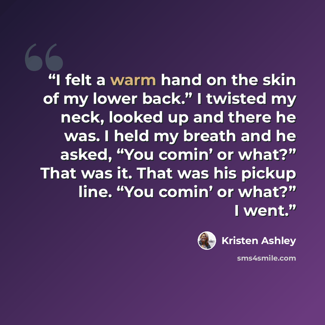 “I felt a warm hand on the skin of my lower back.” I twisted my neck, looked up and there he was. I held my breath and he asked, “You comin’ or what?” That was it. That was his pickup line. “You comin’ or what?” I went.” quote by Kristen Ashley