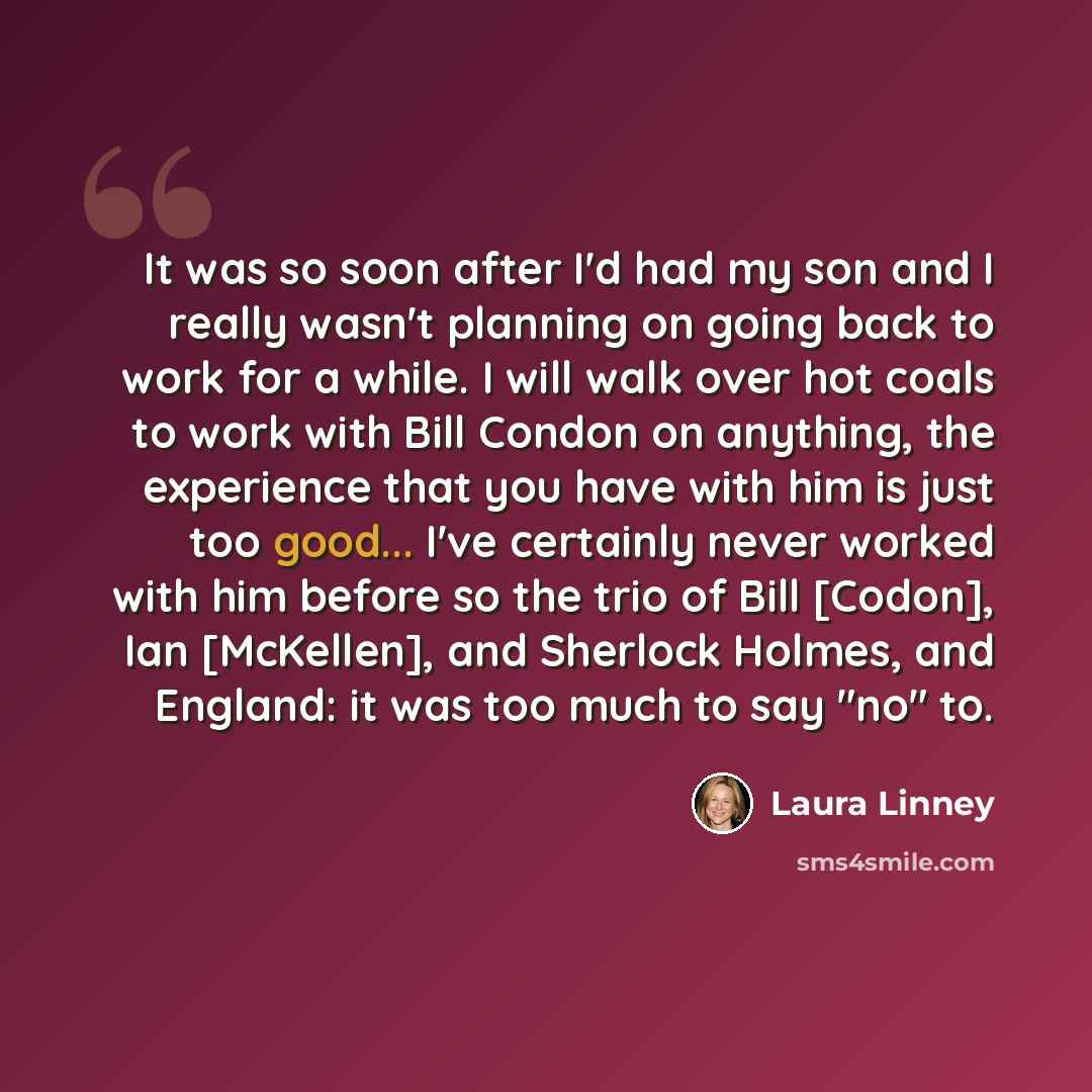 “It was so soon after I'd had my son and I really wasn't planning on going back to work for a while. I will walk over hot coals to work with Bill Condon on anything, the experience that you have with him is just too good... I've certainly never worked with him before so the trio of Bill [Codon]…” quote by Laura Linney