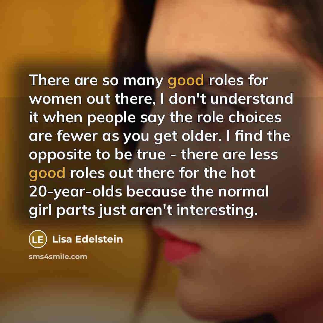 “There are so many good roles for women out there, I don't understand it when people say the role choices are fewer as you get older. I find the opposite to be true - there are less good roles out there for the hot 20-year-olds because the normal girl parts just aren't interesting.” quote by Lisa Edelstein