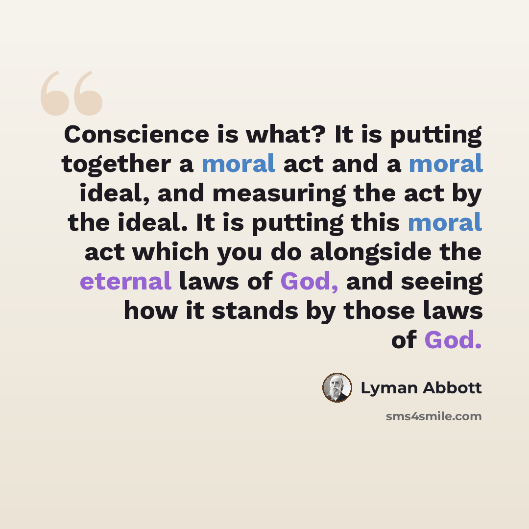 “Conscience is what? It is putting together a moral act and a moral ideal, and measuring the act by the ideal. It is putting this moral act which you do alongside the eternal laws of God, and seeing how it stands by those laws of God.” quote by Lyman Abbott