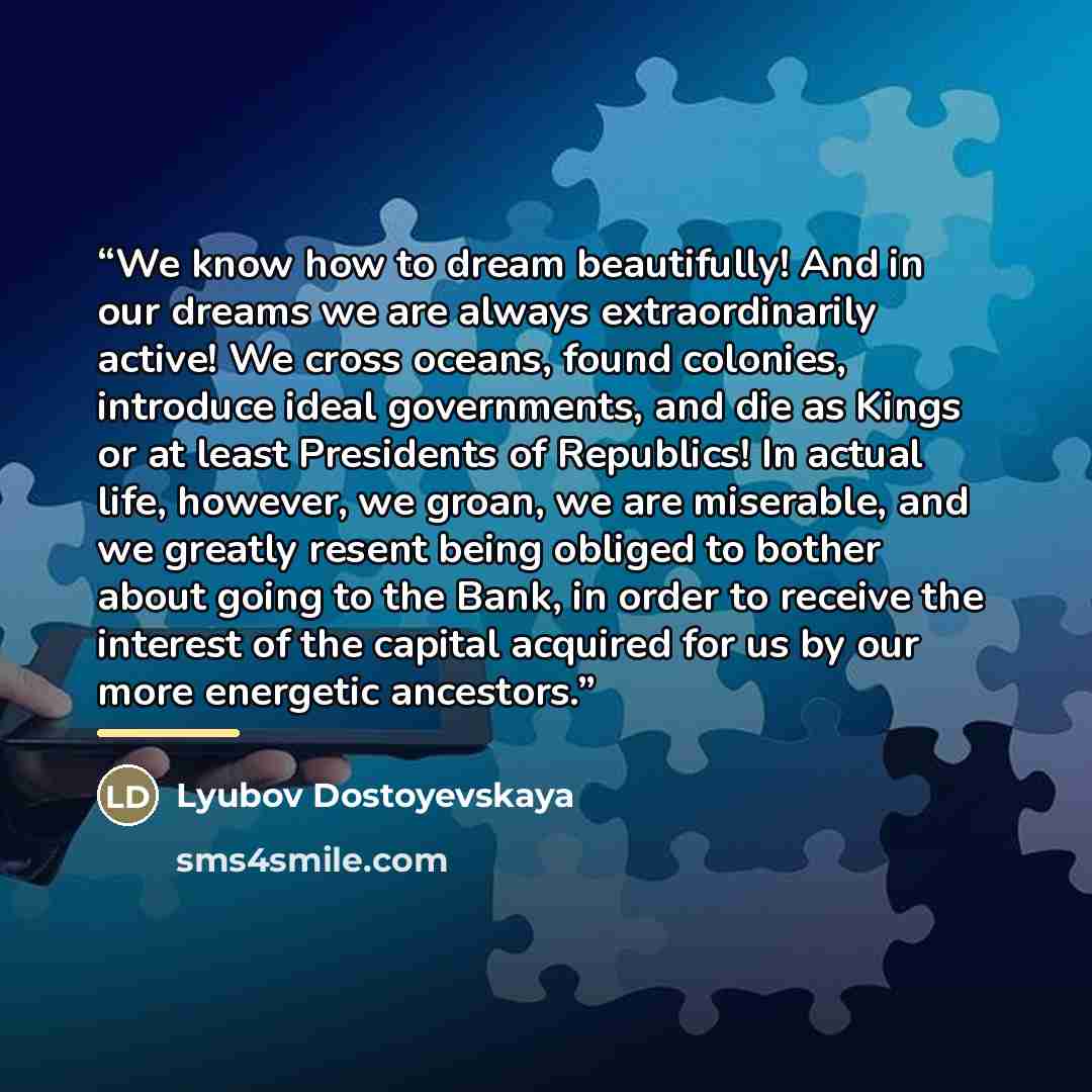 “We know how to dream beautifully! And in our dreams we are always extraordinarily active! We cross oceans, found colonies, introduce ideal governments, and die as Kings or at least Presidents of Republics! In actual life, however, we groan, we are miserable, and we greatly resent being obliged to…” quote by Lyubov Dostoyevskaya