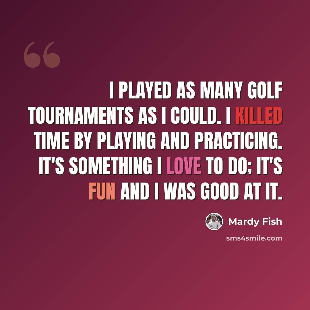 “I played as many golf tournaments as I could. I killed time by playing and practicing. It's something I love to do; it's fun and I was good at it.” quote by Mardy Fish