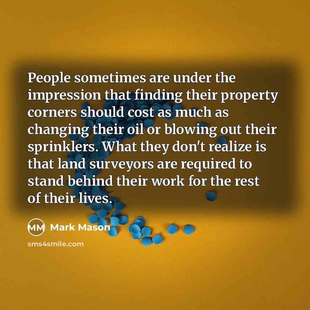 “People sometimes are under the impression that finding their property corners should cost as much as changing their oil or blowing out their sprinklers. What they don't realize is that land surveyors are required to stand behind their work for the rest of their lives.” quote by Mark Mason