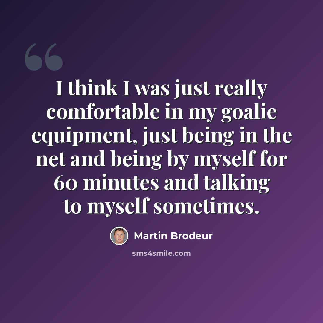 “I think I was just really comfortable in my goalie equipment, just being in the net and being by myself for 60 minutes and talking to myself sometimes.” quote by Martin Brodeur