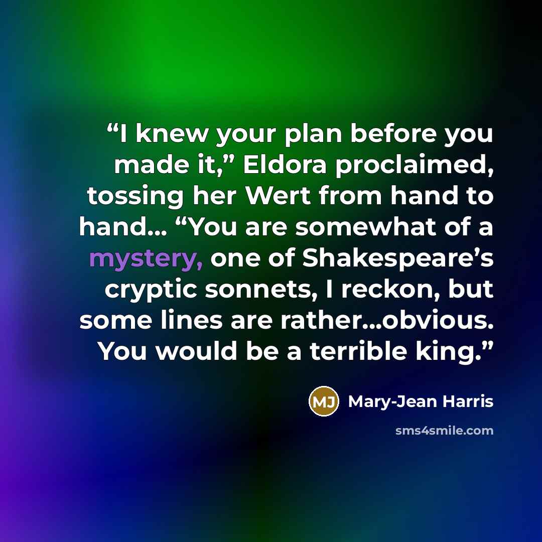 “I knew your plan before you made it,” Eldora proclaimed, tossing her Wert from hand to hand… “You are somewhat of a mystery, one of Shakespeare’s cryptic sonnets, I reckon, but some lines are rather…obvious. You would be a terrible king.” quote by Mary-Jean Harris