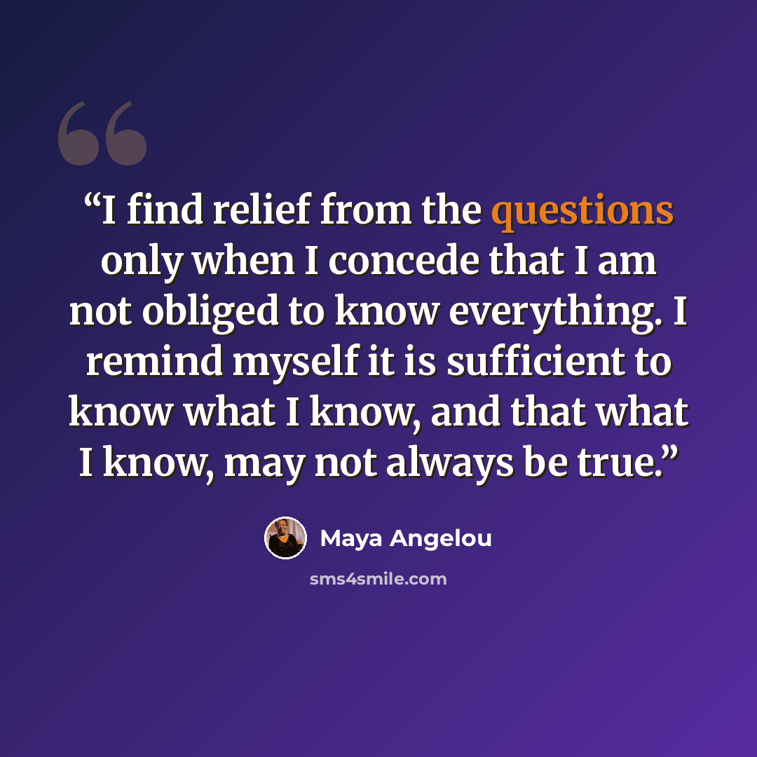 “I find relief from the questions only when I concede that I am not obliged to know everything. I remind myself it is sufficient to know what I know, and that what I know, may not always be true.” quote by Maya Angelou