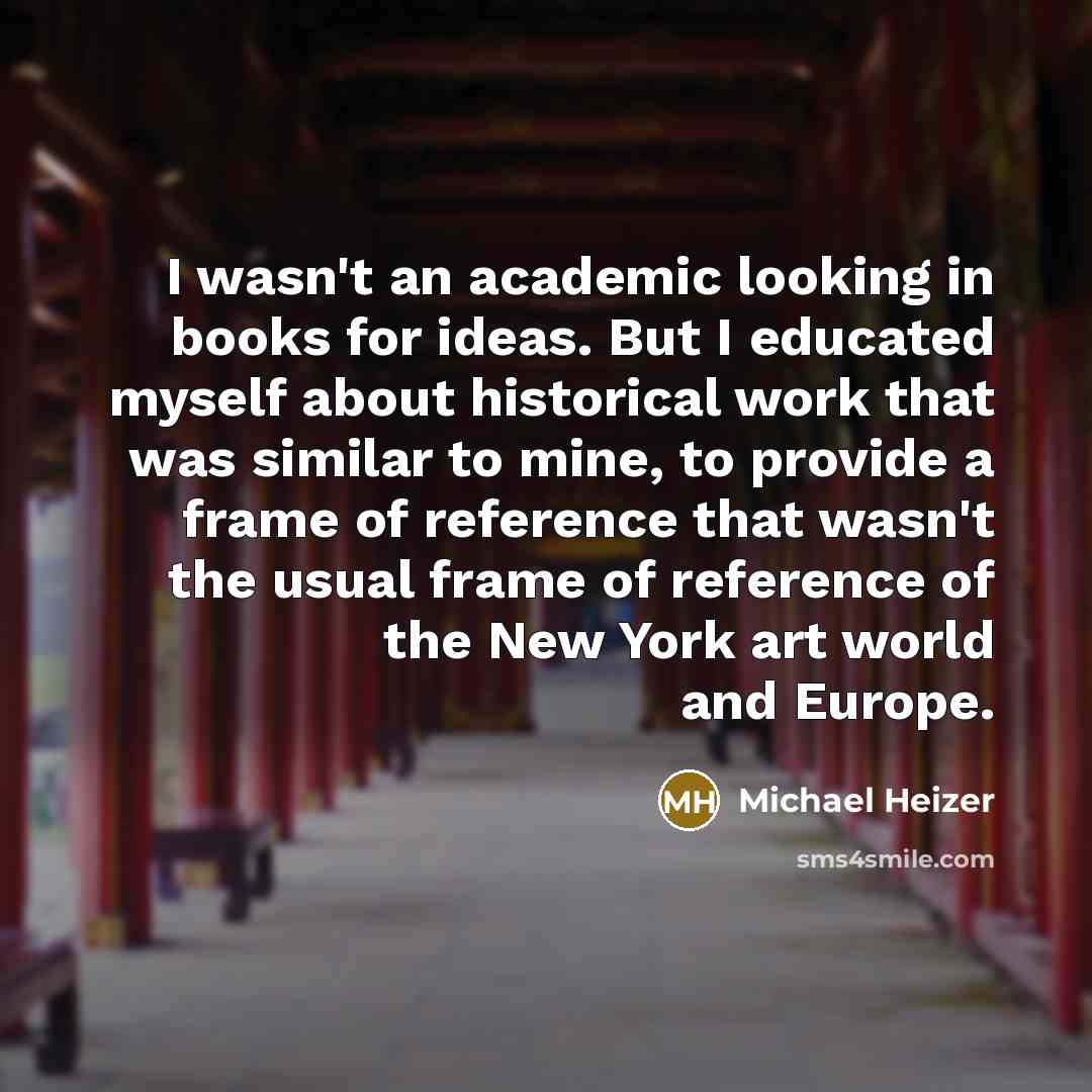 “I wasn't an academic looking in books for ideas. But I educated myself about historical work that was similar to mine, to provide a frame of reference that wasn't the usual frame of reference of the New York art world and Europe.” quote by Michael Heizer