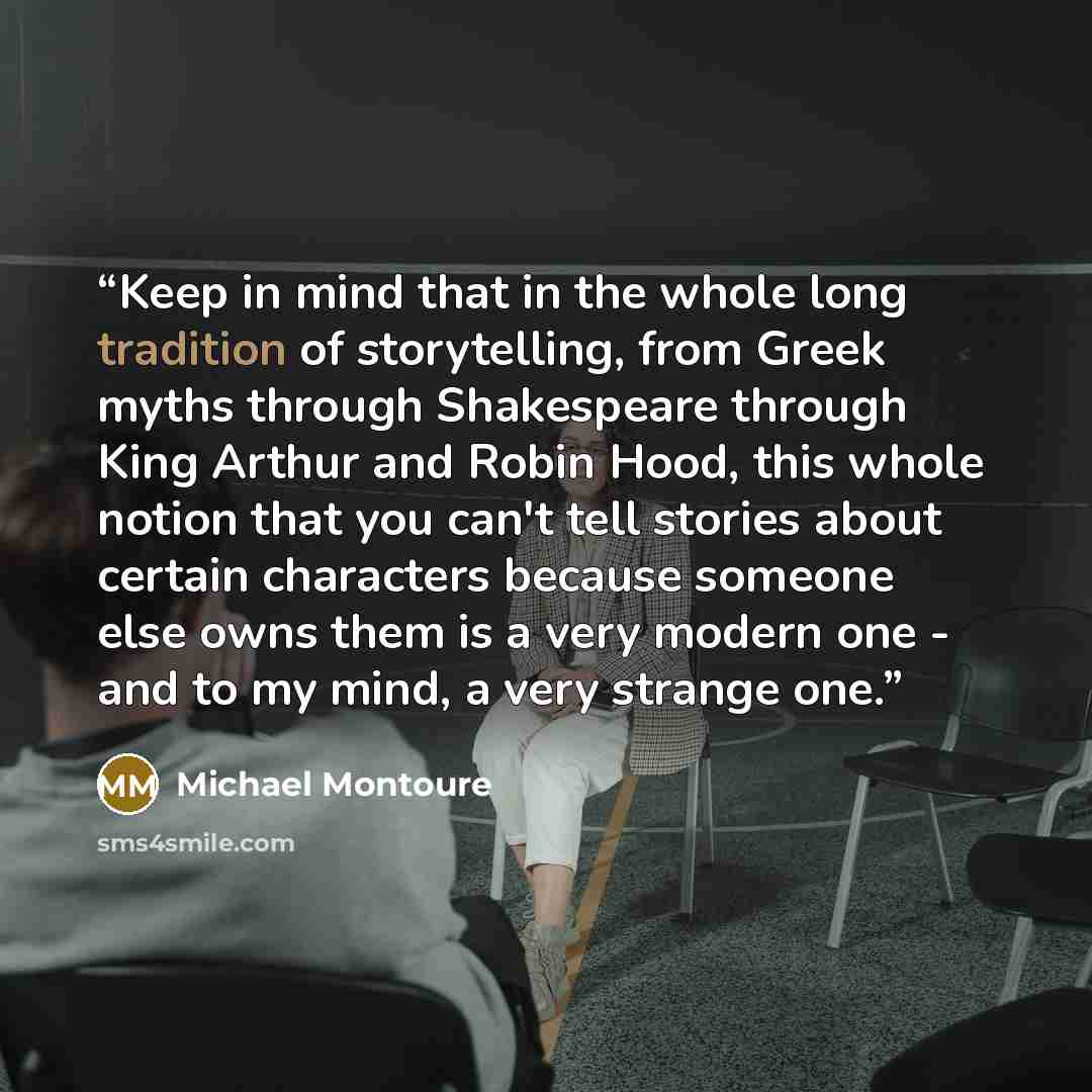 “Keep in mind that in the whole long tradition of storytelling, from Greek myths through Shakespeare through King Arthur and Robin Hood, this whole notion that you can't tell stories about certain characters because someone else owns them is a very modern one - and to my mind, a very strange one.” quote by Michael Montoure