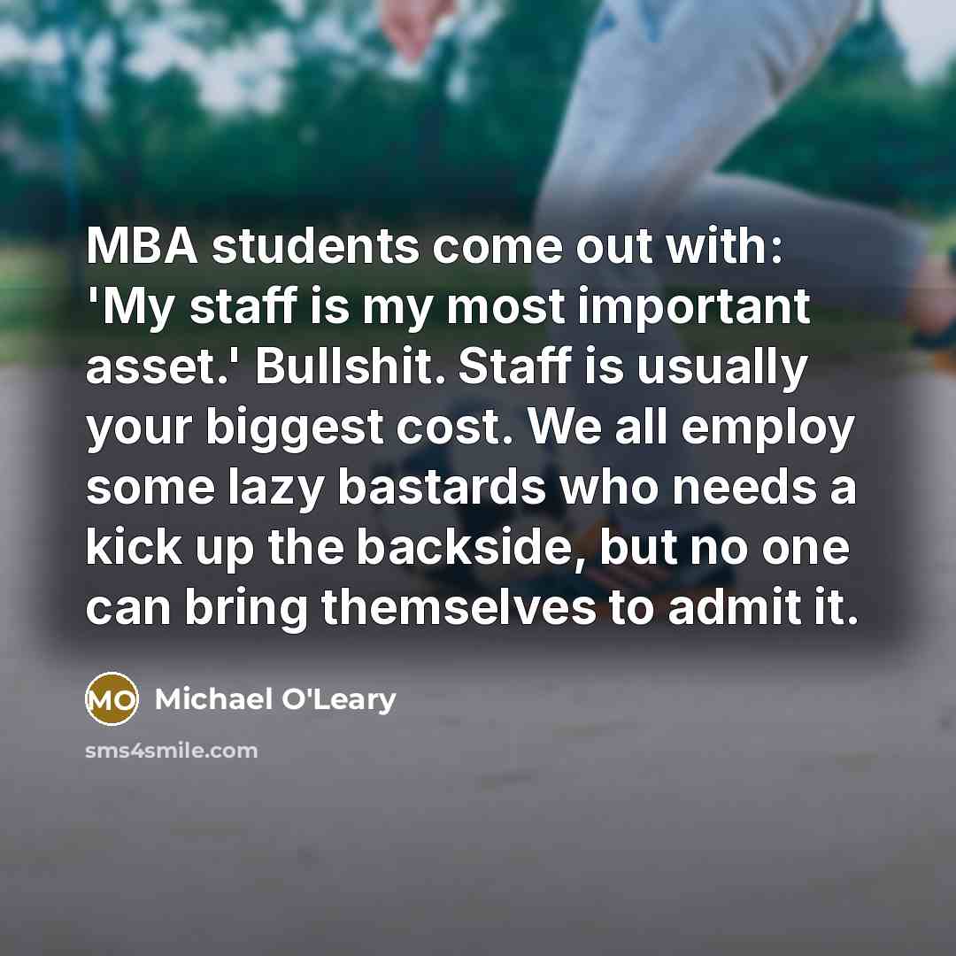 “MBA students come out with: 'My staff is my most important asset.' Bullshit. Staff is usually your biggest cost. We all employ some lazy bastards who needs a kick up the backside, but no one can bring themselves to admit it.” quote by Michael O'Leary