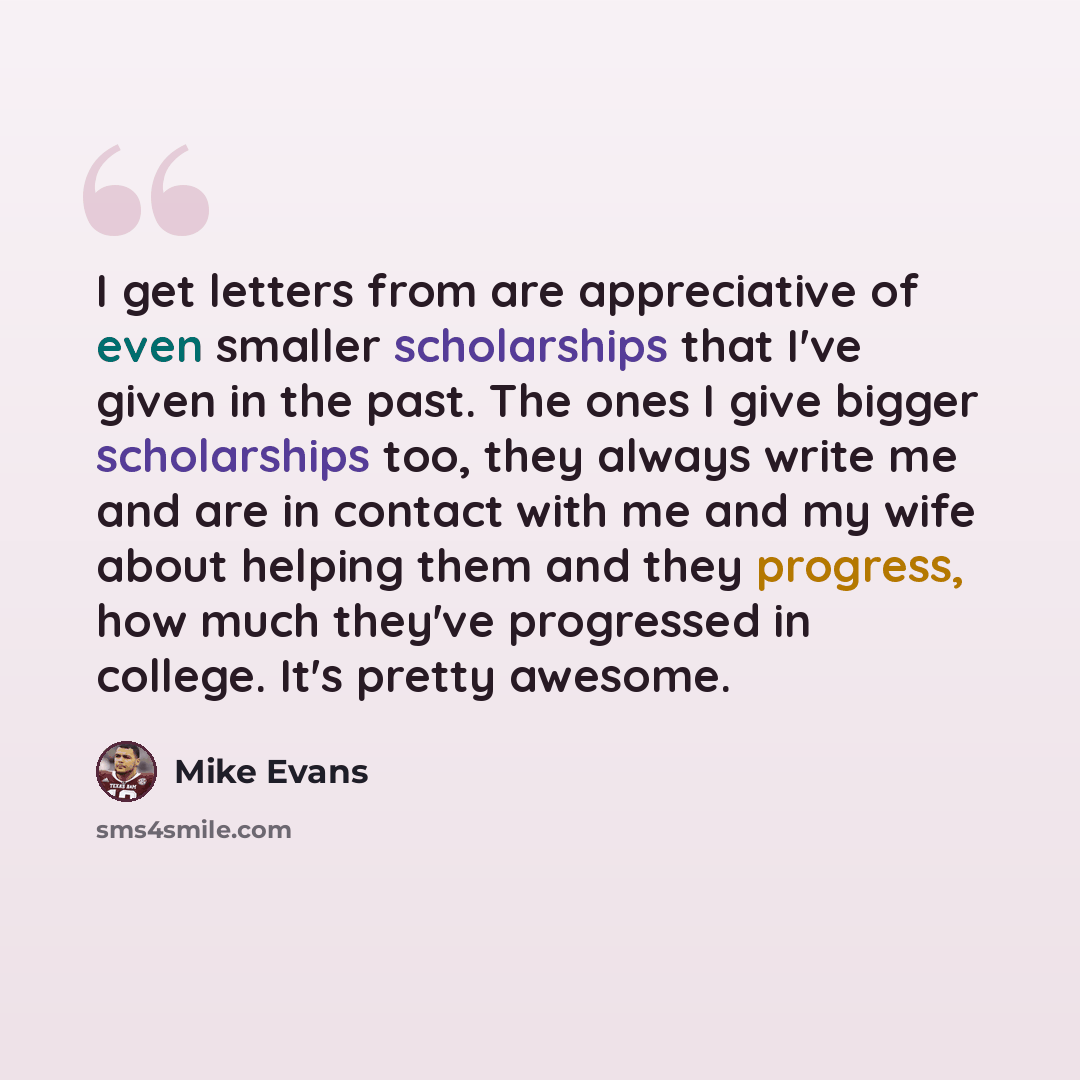 “I get letters from are appreciative of even smaller scholarships that I've given in the past. The ones I give bigger scholarships too, they always write me and are in contact with me and my wife about helping them and they progress, how much they've progressed in college. It's pretty awesome.” quote by Mike Evans