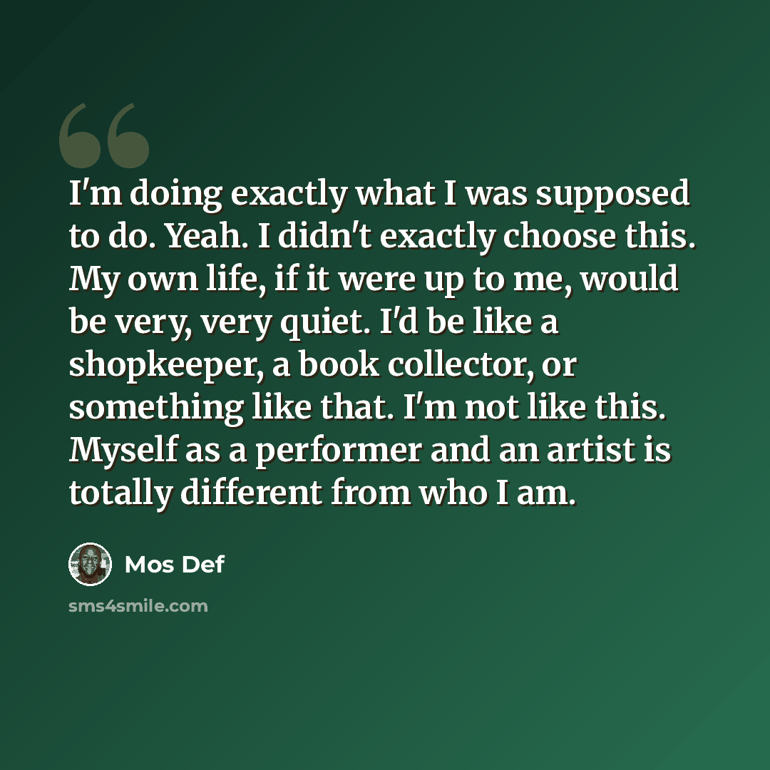 “I'm doing exactly what I was supposed to do. Yeah. I didn't exactly choose this. My own life, if it were up to me, would be very, very quiet. I'd be like a shopkeeper, a book collector, or something like that. I'm not like this. Myself as a performer and an artist is totally different from who I am.” quote by Mos Def