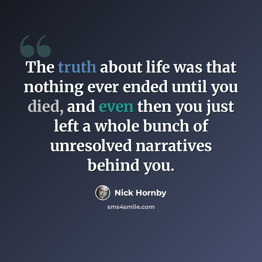 “The truth about life was that nothing ever ended until you died, and even then you just left a whole bunch of unresolved narratives behind you.” quote by Nick Hornby