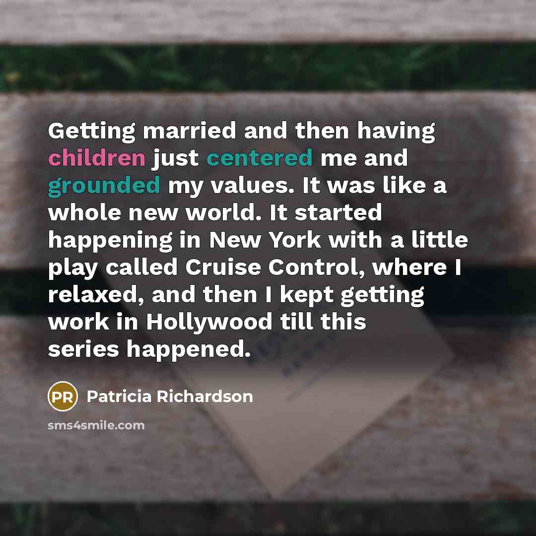 “Getting married and then having children just centered me and grounded my values. It was like a whole new world. It started happening in New York with a little play called Cruise Control, where I relaxed, and then I kept getting work in Hollywood till this series happened.” quote by Patricia Richardson