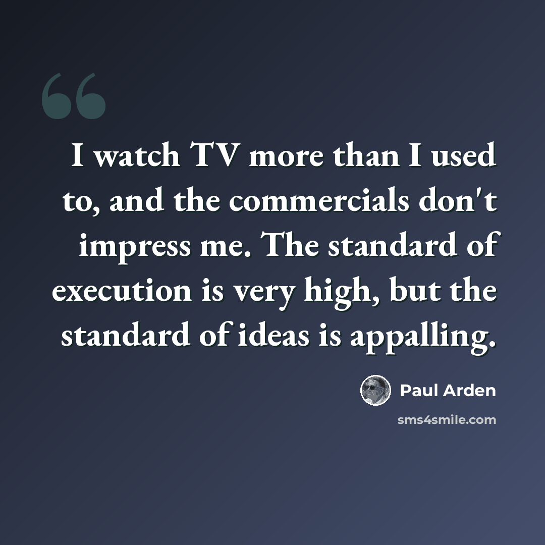 “I watch TV more than I used to, and the commercials don't impress me. The standard of execution is very high, but the standard of ideas is appalling.” quote by Paul Arden