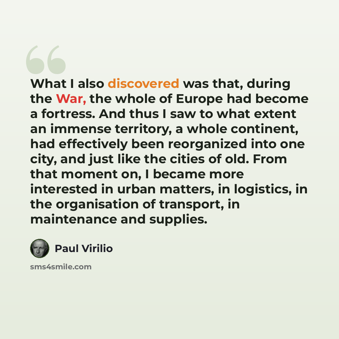 “What I also discovered was that, during the War, the whole of Europe had become a fortress. And thus I saw to what extent an immense territory, a whole continent, had effectively been reorganized into one city, and just like the cities of old. From that moment on, I became more interested in urban…” quote by Paul Virilio