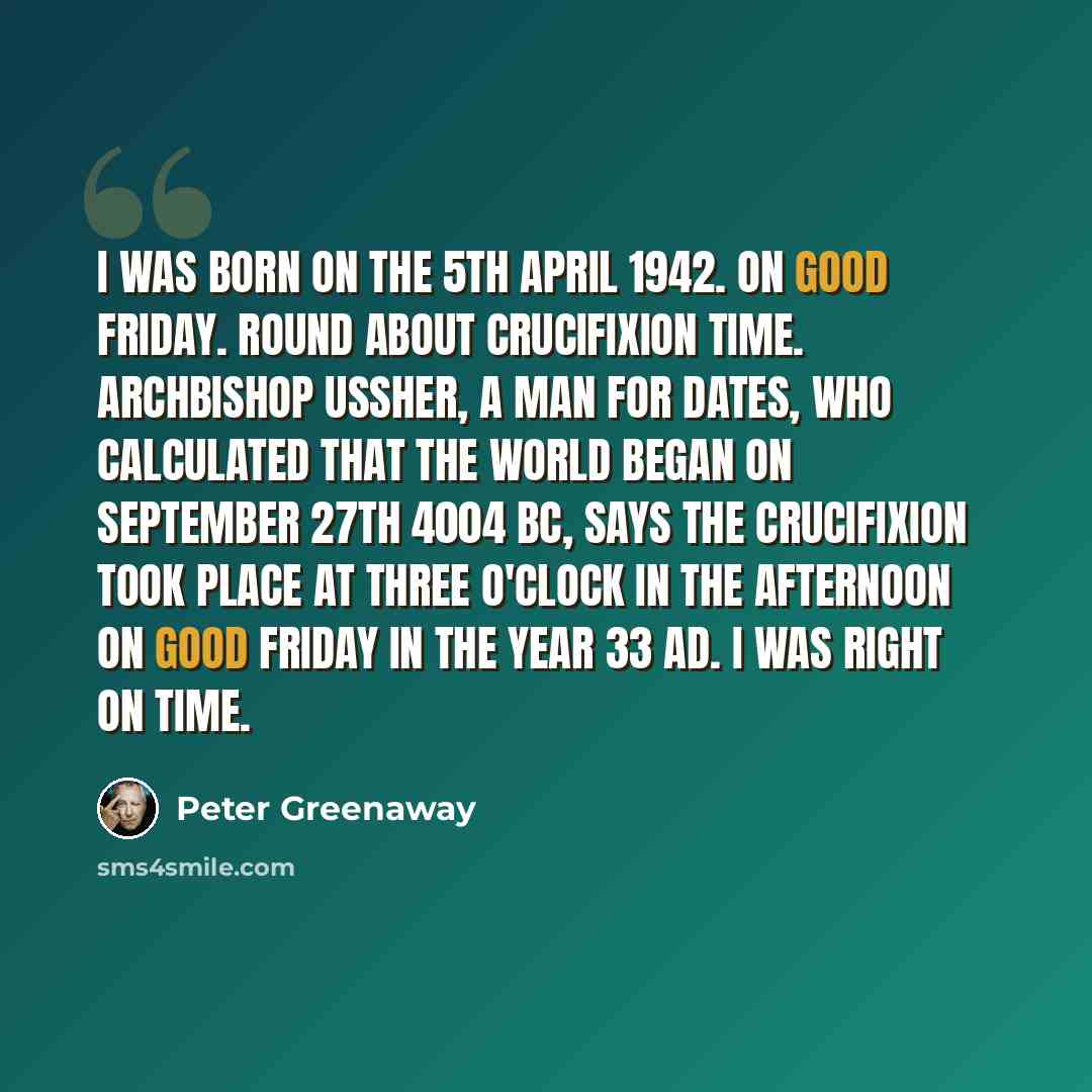 “I was born on the 5th April 1942. On Good Friday. Round about crucifixion time. Archbishop Ussher, a man for dates, who calculated that the world began on September 27th 4004 BC, says the crucifixion took place at three o'clock in the afternoon on Good Friday in the year 33 AD. I was right on time.” quote by Peter Greenaway
